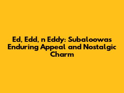 Ed, Edd, n Eddy: Subaloowa's Enduring Appeal and Nostalgic Charm
