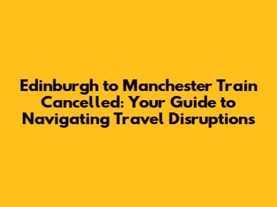Edinburgh to Manchester Train Cancelled: Your Guide to Navigating Travel Disruptions