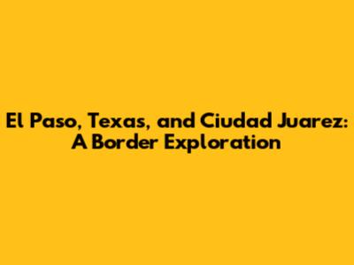 El Paso, Texas, and Ciudad Juarez: A Border Exploration