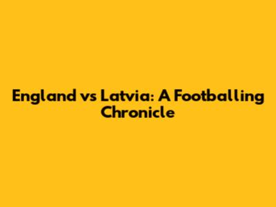 England vs Latvia: A Footballing Chronicle