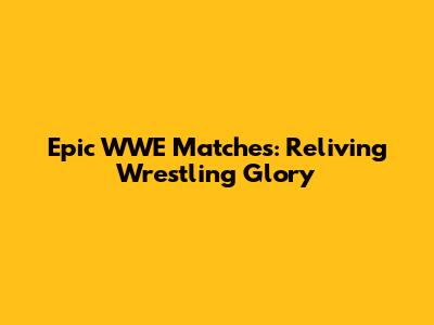 Epic WWE Matches: Reliving Wrestling Glory