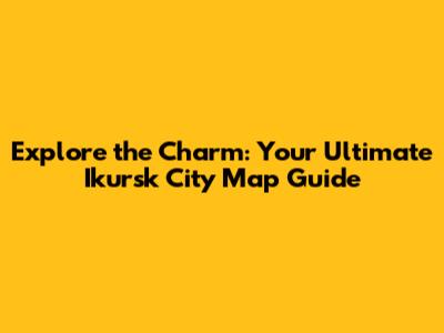 Explore the Charm: Your Ultimate Ikursk City Map Guide