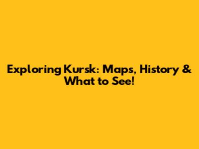 Exploring Kursk: Maps, History & What to See!