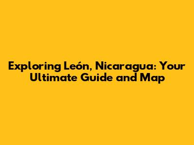Exploring León, Nicaragua: Your Ultimate Guide and Map