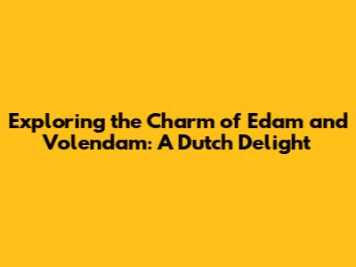 Exploring the Charm of Edam and Volendam: A Dutch Delight