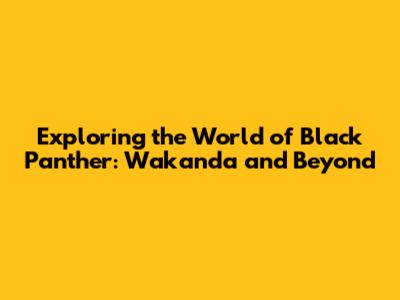 Exploring the World of Black Panther: Wakanda and Beyond