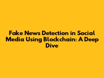 Fake News Detection in Social Media Using Blockchain: A Deep Dive