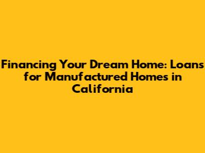 Financing Your Dream Home: Loans for Manufactured Homes in California