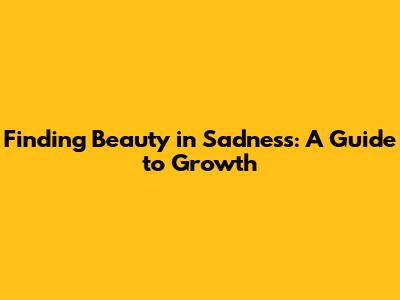 Finding Beauty in Sadness: A Guide to Growth