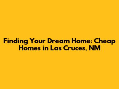 Finding Your Dream Home: Cheap Homes in Las Cruces, NM