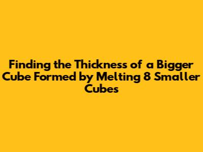 Finding the Thickness of a Bigger Cube Formed by Melting 8 Smaller Cubes
