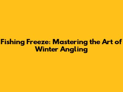 Fishing Freeze: Mastering the Art of Winter Angling