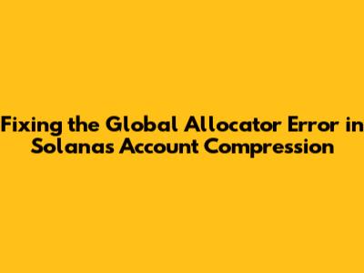 Fixing the Global Allocator Error in Solana's Account Compression