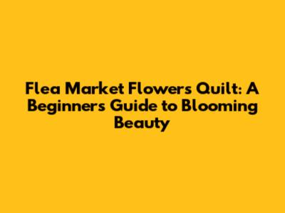 Flea Market Flowers Quilt: A Beginner's Guide to Blooming Beauty