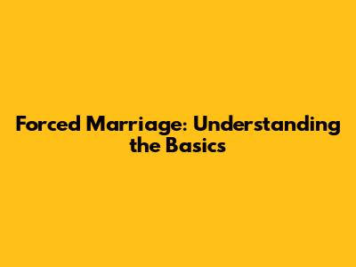 Forced Marriage: Understanding the Basics