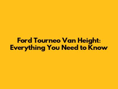 Ford Tourneo Van Height: Everything You Need to Know