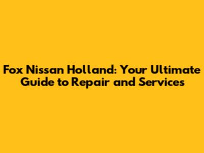 Fox Nissan Holland: Your Ultimate Guide to Repair and Services