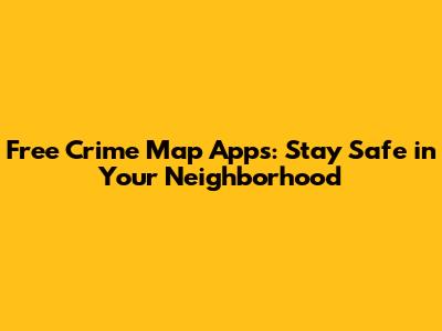 Free Crime Map Apps: Stay Safe in Your Neighborhood