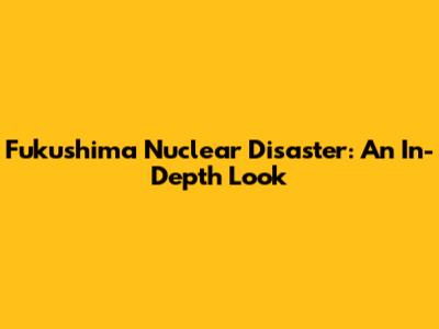 Fukushima Nuclear Disaster: An In-Depth Look