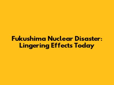 Fukushima Nuclear Disaster: Lingering Effects Today