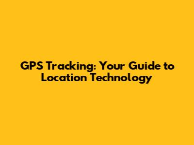 GPS Tracking: Your Guide to Location Technology