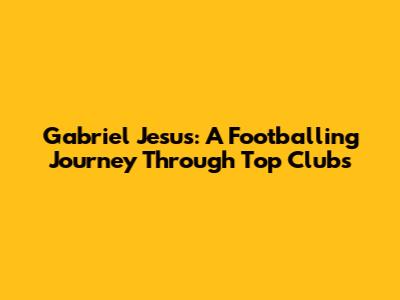 Gabriel Jesus: A Footballing Journey Through Top Clubs