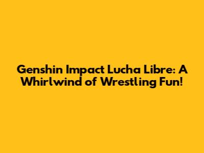 Genshin Impact Lucha Libre: A Whirlwind of Wrestling Fun!