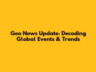 Geo News Update: Decoding Global Events & Trends