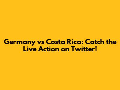 Germany vs Costa Rica: Catch the Live Action on Twitter!