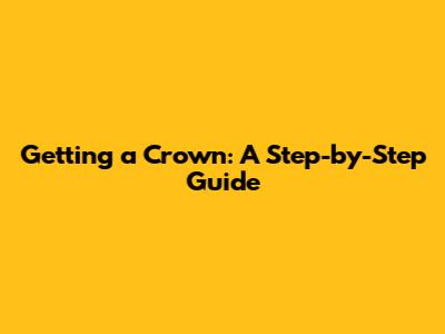 Getting a Crown: A Step-by-Step Guide