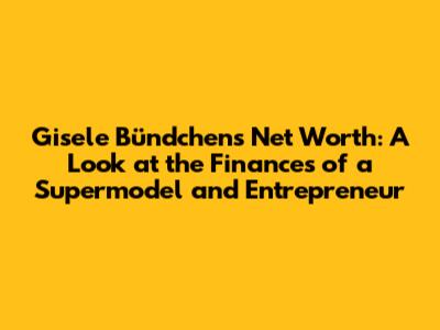 Gisele Bündchen's Net Worth: A Look at the Finances of a Supermodel and Entrepreneur
