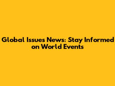 Global Issues News: Stay Informed on World Events