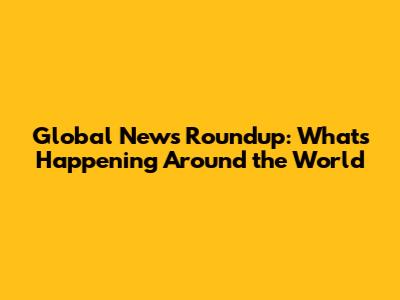 Global News Roundup: What's Happening Around the World