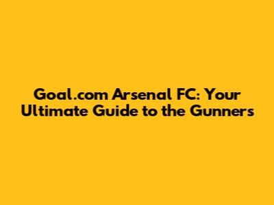 Goal.com Arsenal FC: Your Ultimate Guide to the Gunners