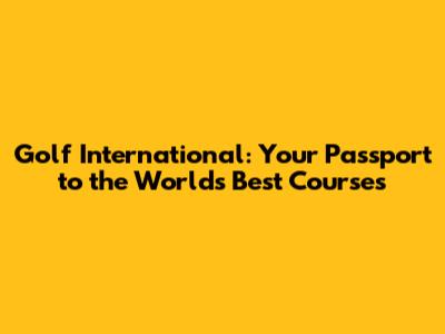 Golf International: Your Passport to the World's Best Courses