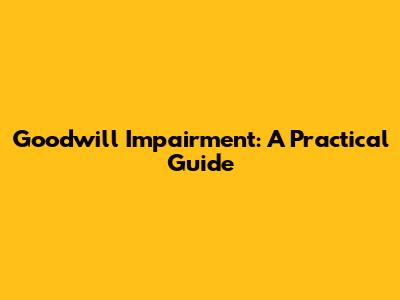 Goodwill Impairment: A Practical Guide