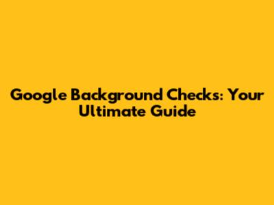 Google Background Checks: Your Ultimate Guide
