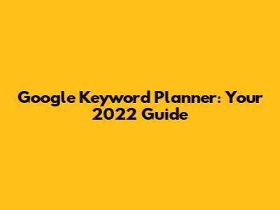 Google Keyword Planner: Your 2022 Guide