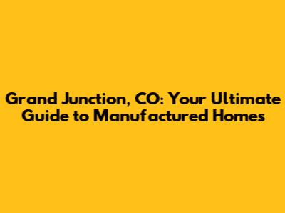 Grand Junction, CO: Your Ultimate Guide to Manufactured Homes