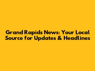 Grand Rapids News: Your Local Source for Updates & Headlines