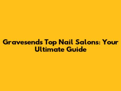 Gravesend's Top Nail Salons: Your Ultimate Guide