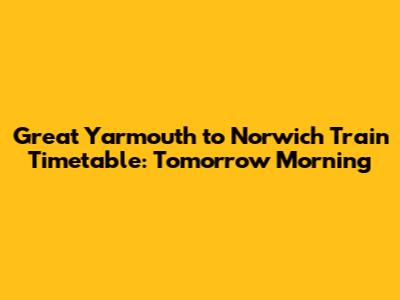 Great Yarmouth to Norwich Train Timetable: Tomorrow Morning