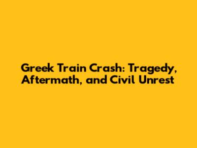 Greek Train Crash: Tragedy, Aftermath, and Civil Unrest