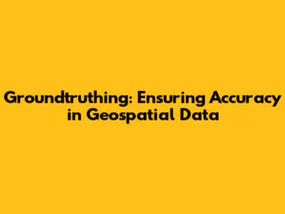 Groundtruthing: Ensuring Accuracy in Geospatial Data