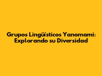Grupos Lingüísticos Yanomami: Explorando su Diversidad