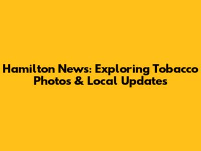 Hamilton News: Exploring Tobacco Photos & Local Updates