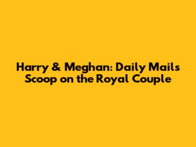 Harry & Meghan: Daily Mail's Scoop on the Royal Couple