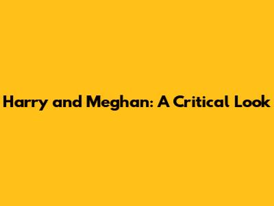 Harry and Meghan: A Critical Look