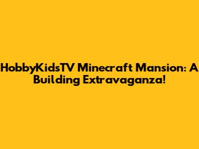HobbyKidsTV Minecraft Mansion: A Building Extravaganza!