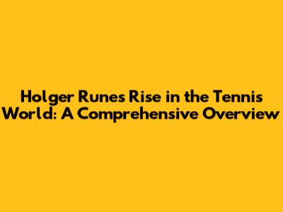 Holger Rune's Rise in the Tennis World: A Comprehensive Overview